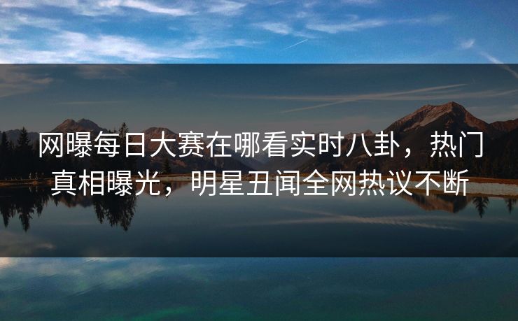 网曝每日大赛在哪看实时八卦,热门真相曝光,明星丑闻全网热议不断