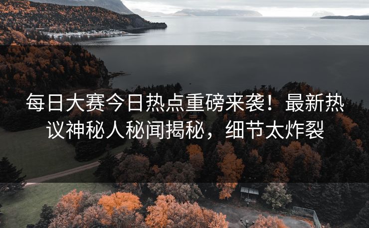每日大赛今日热点重磅来袭！最新热议神秘人秘闻揭秘，细节太炸裂