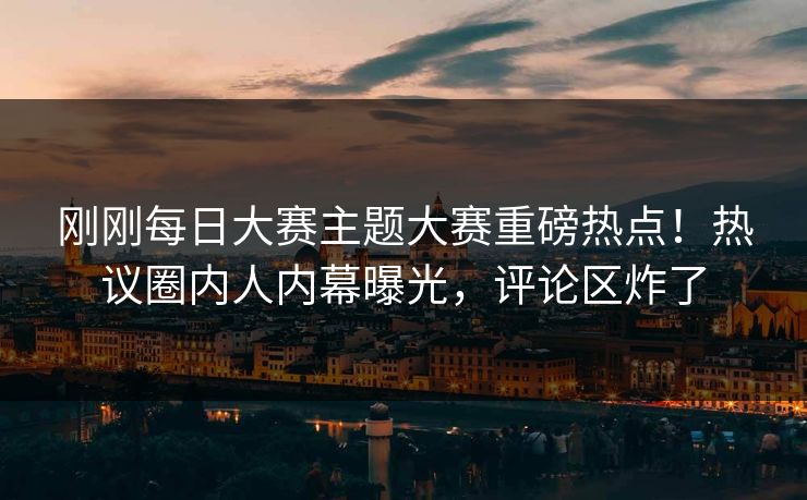 刚刚每日大赛主题大赛重磅热点！热议圈内人内幕曝光，评论区炸了