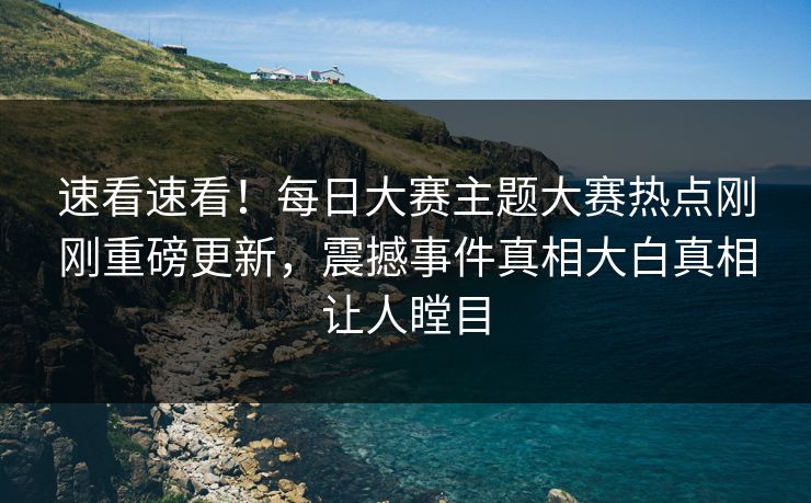 速看速看！每日大赛主题大赛热点刚刚重磅更新，震撼事件真相大白真相让人瞠目