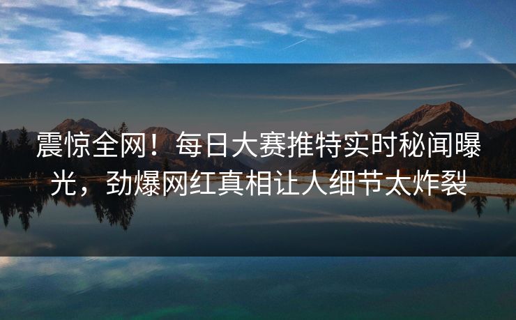 震惊全网！每日大赛推特实时秘闻曝光，劲爆网红真相让人细节太炸裂