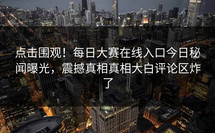 点击围观！每日大赛在线入口今日秘闻曝光，震撼真相真相大白评论区炸了