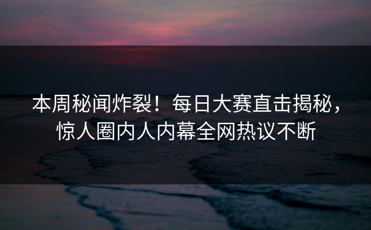 本周秘闻炸裂！每日大赛直击揭秘，惊人圈内人内幕全网热议不断