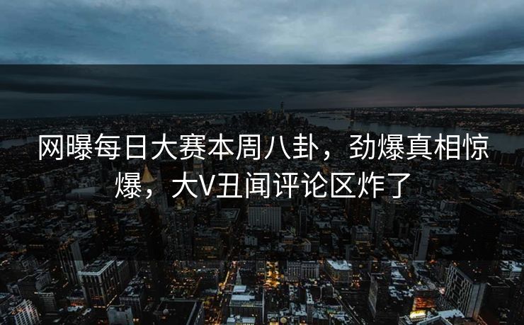 网曝每日大赛本周八卦，劲爆真相惊爆，大V丑闻评论区炸了