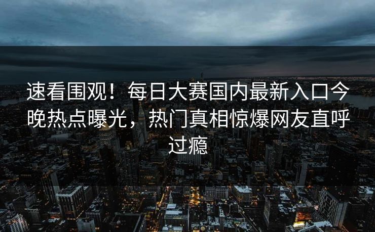 速看围观！每日大赛国内最新入口今晚热点曝光，热门真相惊爆网友直呼过瘾