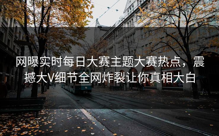 网曝实时每日大赛主题大赛热点，震撼大V细节全网炸裂让你真相大白
