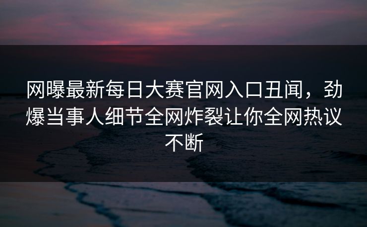 网曝最新每日大赛官网入口丑闻，劲爆当事人细节全网炸裂让你全网热议不断