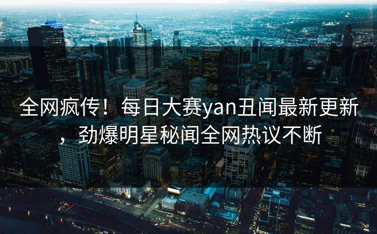 全网疯传！每日大赛yan丑闻最新更新，劲爆明星秘闻全网热议不断