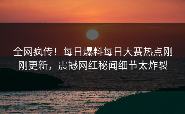 全网疯传！每日爆料每日大赛热点刚刚更新，震撼网红秘闻细节太炸裂