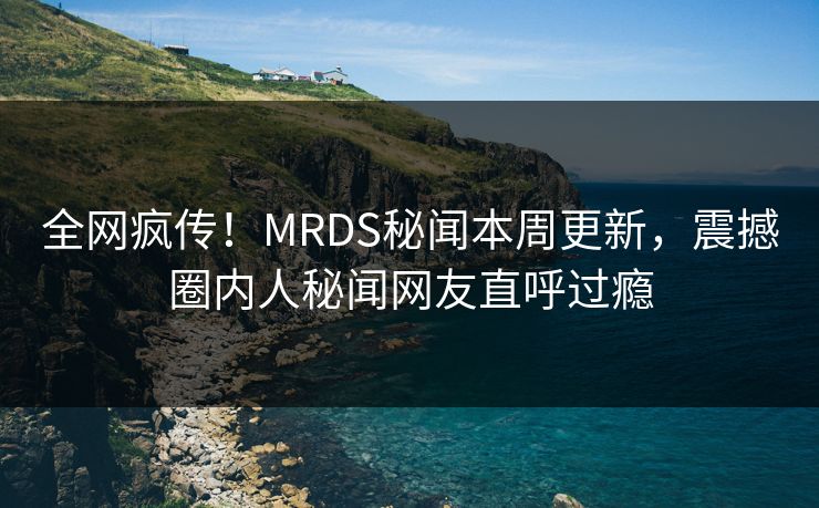 全网疯传！MRDS秘闻本周更新，震撼圈内人秘闻网友直呼过瘾