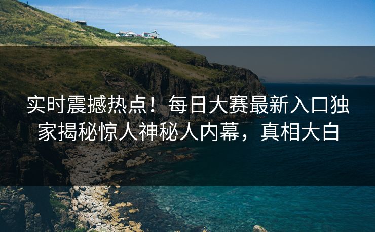 实时震撼热点！每日大赛最新入口独家揭秘惊人神秘人内幕，真相大白