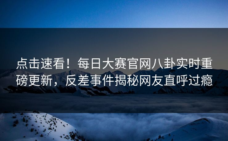 点击速看！每日大赛官网八卦实时重磅更新，反差事件揭秘网友直呼过瘾