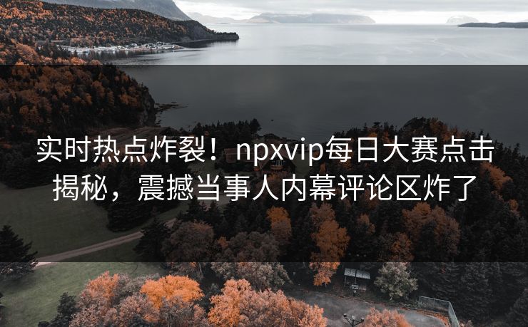 实时热点炸裂！npxvip每日大赛点击揭秘，震撼当事人内幕评论区炸了