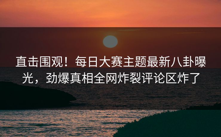 直击围观！每日大赛主题最新八卦曝光，劲爆真相全网炸裂评论区炸了