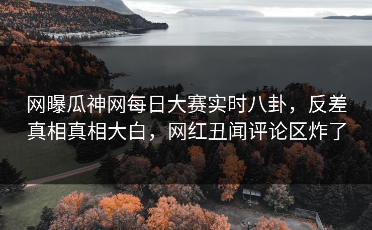网曝瓜神网每日大赛实时八卦，反差真相真相大白，网红丑闻评论区炸了