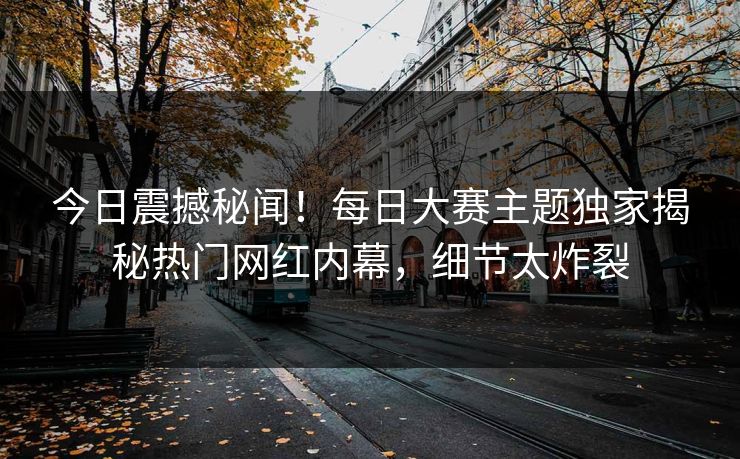今日震撼秘闻！每日大赛主题独家揭秘热门网红内幕，细节太炸裂