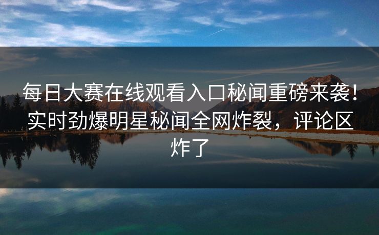 每日大赛在线观看入口秘闻重磅来袭！实时劲爆明星秘闻全网炸裂，评论区炸了