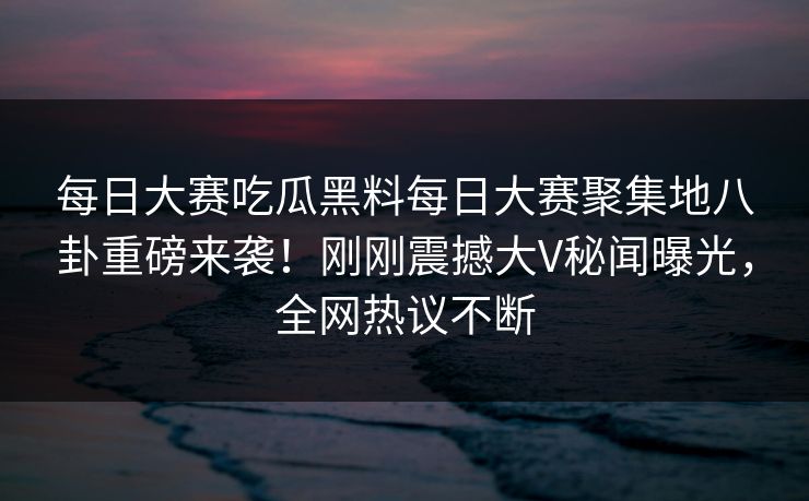 每日大赛吃瓜黑料每日大赛聚集地八卦重磅来袭！刚刚震撼大V秘闻曝光，全网热议不断