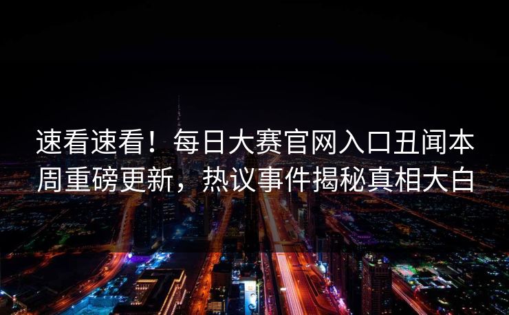 速看速看！每日大赛官网入口丑闻本周重磅更新，热议事件揭秘真相大白