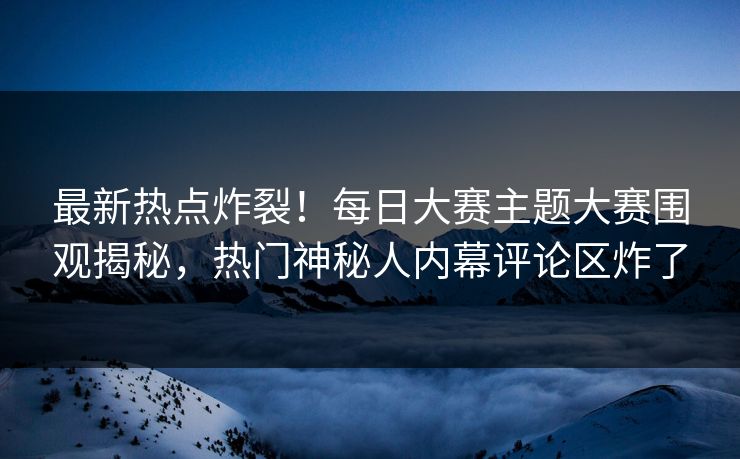 最新热点炸裂！每日大赛主题大赛围观揭秘，热门神秘人内幕评论区炸了