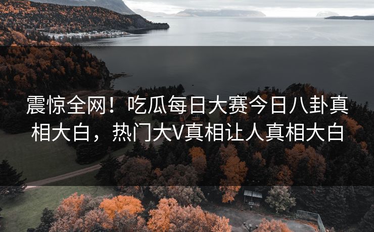 震惊全网！吃瓜每日大赛今日八卦真相大白，热门大V真相让人真相大白