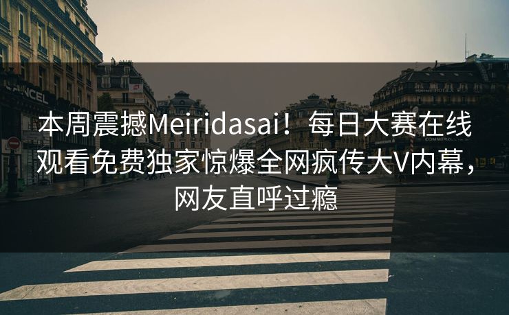 本周震撼Meiridasai！每日大赛在线观看免费独家惊爆全网疯传大V内幕，网友直呼过瘾