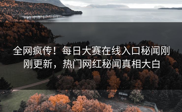 全网疯传！每日大赛在线入口秘闻刚刚更新，热门网红秘闻真相大白
