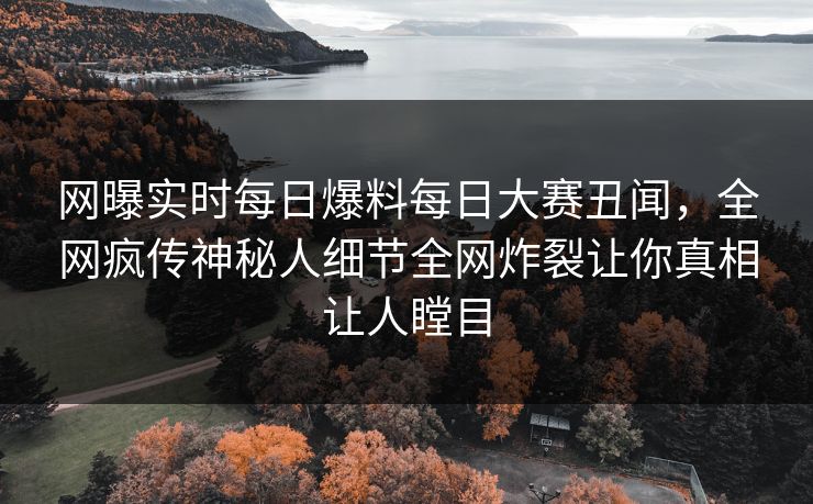 网曝实时每日爆料每日大赛丑闻，全网疯传神秘人细节全网炸裂让你真相让人瞠目