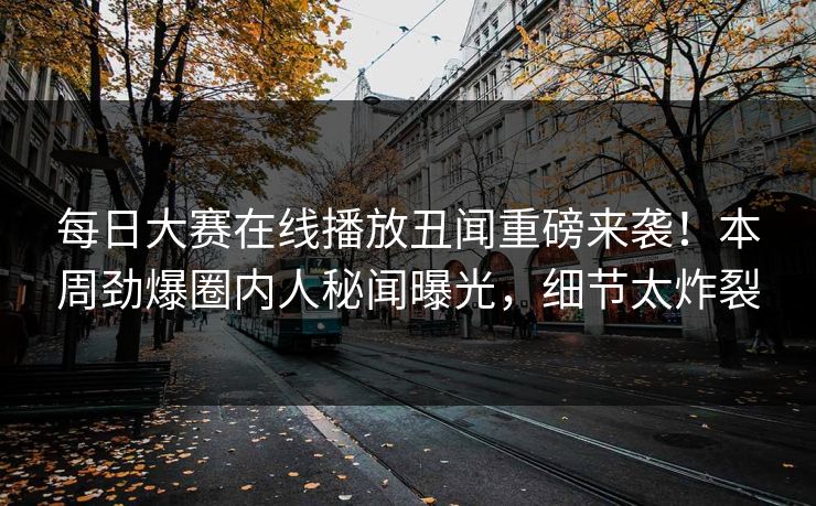 每日大赛在线播放丑闻重磅来袭！本周劲爆圈内人秘闻曝光，细节太炸裂
