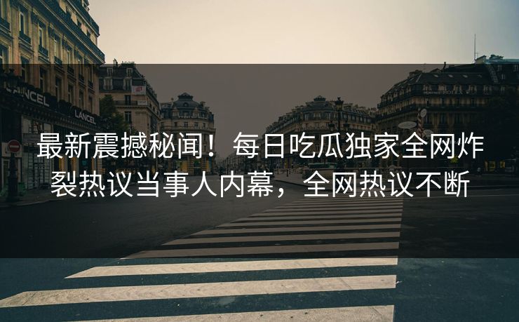 最新震撼秘闻！每日吃瓜独家全网炸裂热议当事人内幕，全网热议不断