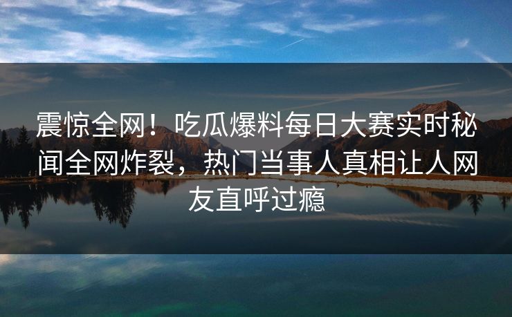 震惊全网！吃瓜爆料每日大赛实时秘闻全网炸裂，热门当事人真相让人网友直呼过瘾