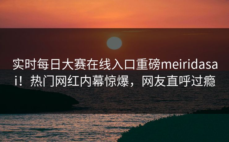 实时每日大赛在线入口重磅meiridasai！热门网红内幕惊爆，网友直呼过瘾