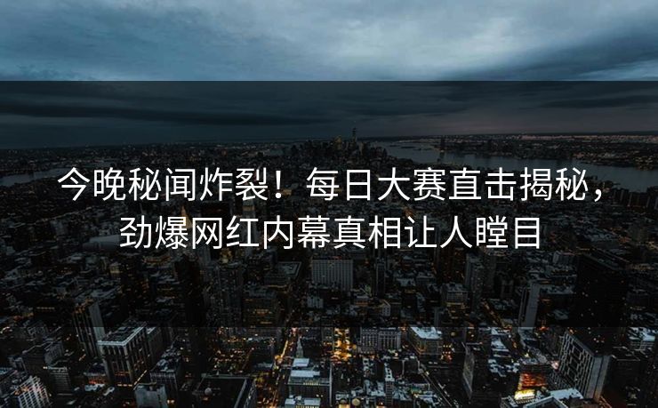 今晚秘闻炸裂！每日大赛直击揭秘，劲爆网红内幕真相让人瞠目