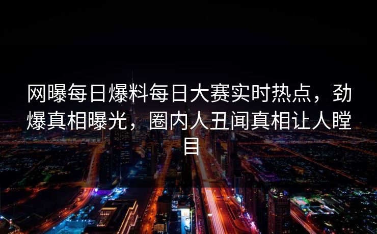 网曝每日爆料每日大赛实时热点，劲爆真相曝光，圈内人丑闻真相让人瞠目