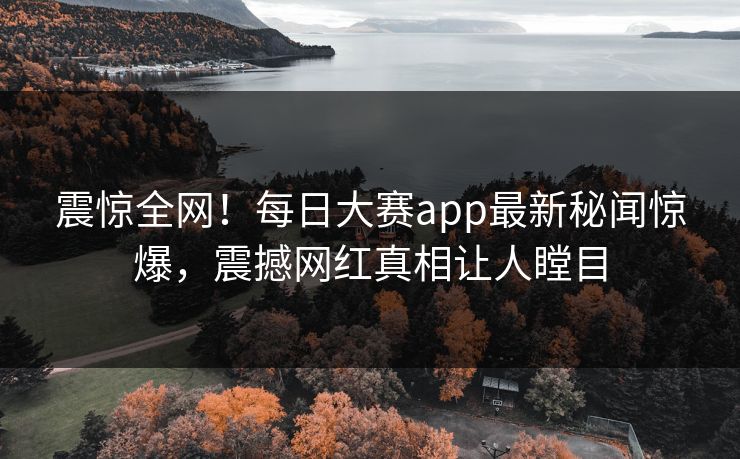 震惊全网！每日大赛app最新秘闻惊爆，震撼网红真相让人瞠目