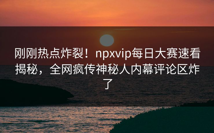 刚刚热点炸裂！npxvip每日大赛速看揭秘，全网疯传神秘人内幕评论区炸了