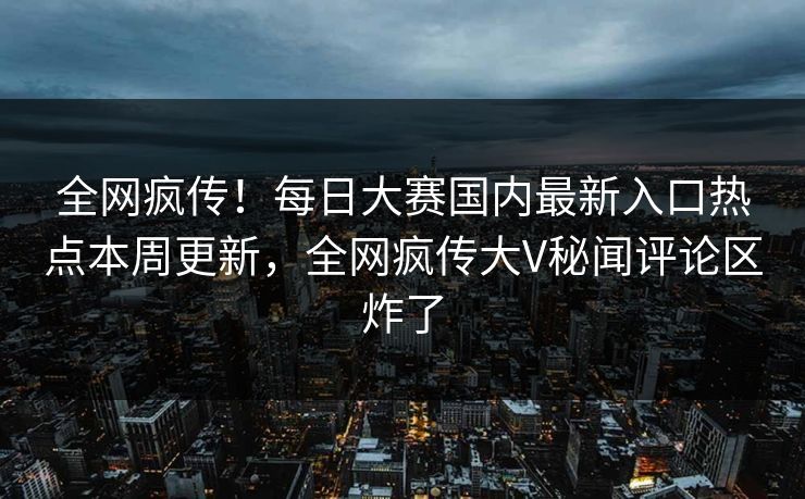 全网疯传！每日大赛国内最新入口热点本周更新，全网疯传大V秘闻评论区炸了