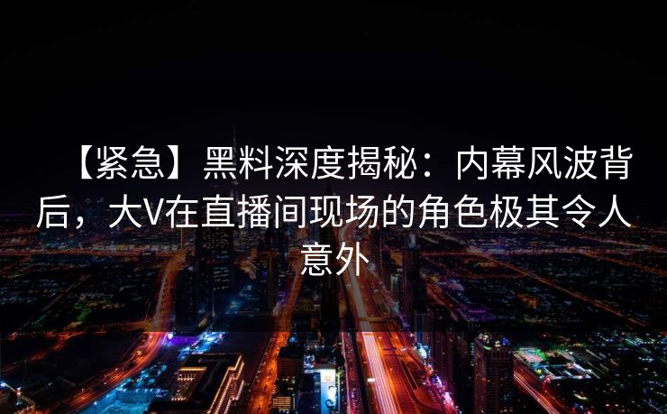 【紧急】黑料深度揭秘：内幕风波背后，大V在直播间现场的角色极其令人意外