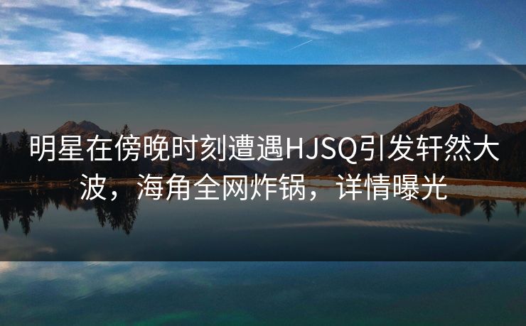 明星在傍晚时刻遭遇HJSQ引发轩然大波，海角全网炸锅，详情曝光