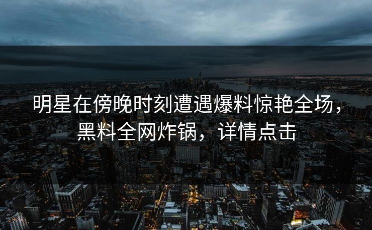 明星在傍晚时刻遭遇爆料惊艳全场，黑料全网炸锅，详情点击