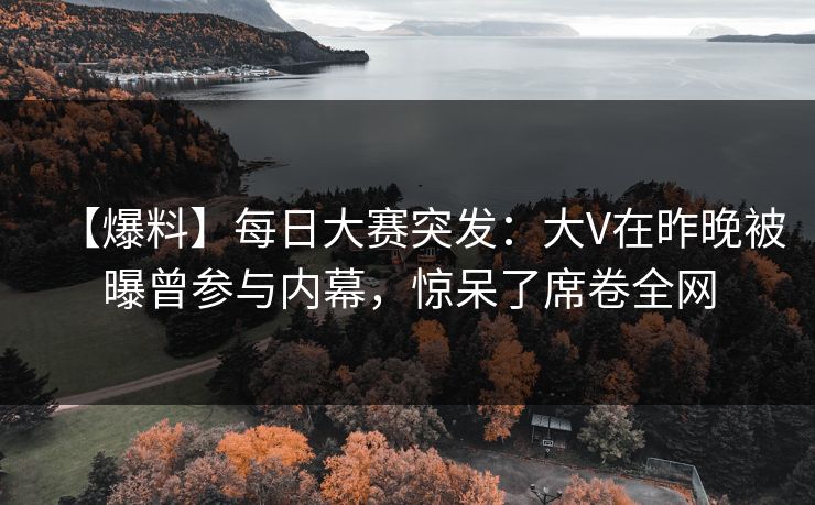 【爆料】每日大赛突发：大V在昨晚被曝曾参与内幕，惊呆了席卷全网