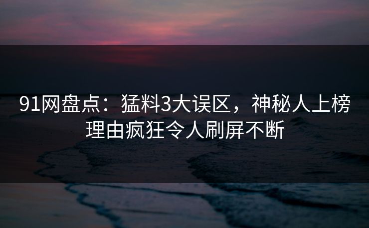91网盘点：猛料3大误区，神秘人上榜理由疯狂令人刷屏不断
