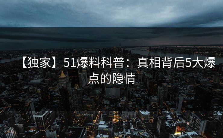 【独家】51爆料科普：真相背后5大爆点的隐情