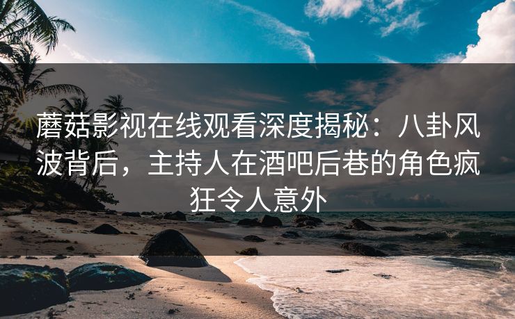 蘑菇影视在线观看深度揭秘：八卦风波背后，主持人在酒吧后巷的角色疯狂令人意外