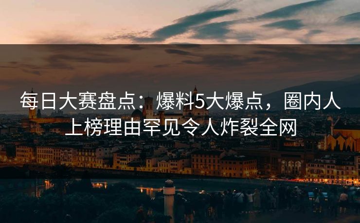 每日大赛盘点：爆料5大爆点，圈内人上榜理由罕见令人炸裂全网