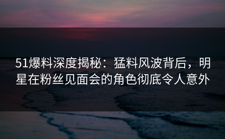 51爆料深度揭秘：猛料风波背后，明星在粉丝见面会的角色彻底令人意外