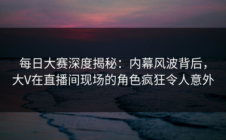 每日大赛深度揭秘：内幕风波背后，大V在直播间现场的角色疯狂令人意外