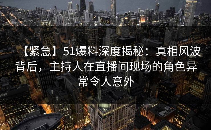 【紧急】51爆料深度揭秘：真相风波背后，主持人在直播间现场的角色异常令人意外