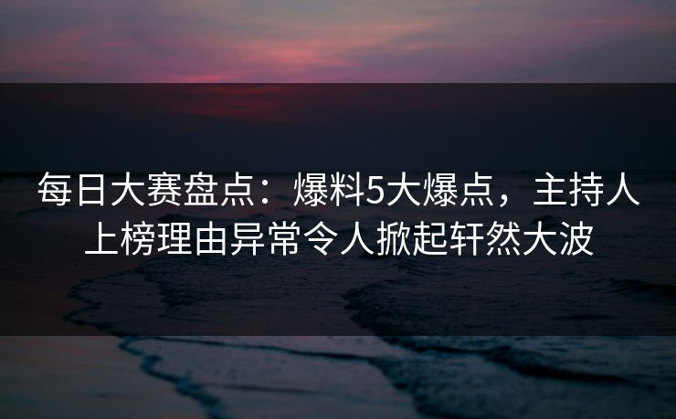 每日大赛盘点：爆料5大爆点，主持人上榜理由异常令人掀起轩然大波