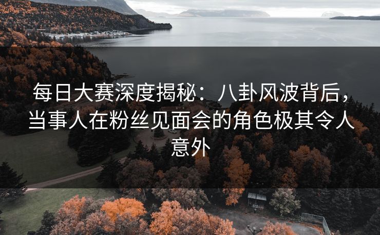 每日大赛深度揭秘:八卦风波背后,当事人在粉丝见面会的角色极其令人意外